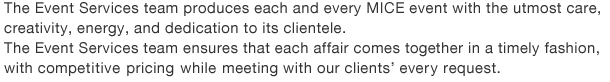 The Event Services team produces each and every MICE event with the utmost care, creativity, energy, and dedication to its clientele.The Event Services team ensures that each affair comes together in a timely fashion, with competitive pricing while meeting with our clients’every request.