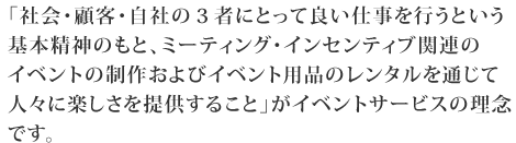 イベントサービスは、「ミーティング・インセンティブ関連のイベントの制作およびイベント用品のレンタルを通じて人々に楽しさを提供すること」を理念としています。