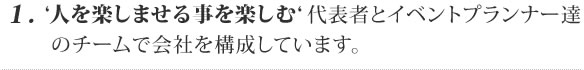 1. ‘人を楽しませる事を楽しむ‘ 代表者とイベントプランナー達
 のチームで会社を構成しています。