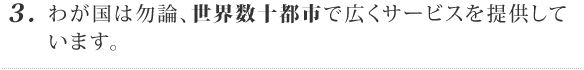 3. わが国は勿論、世界数十都市で広くサービスを提供しています。