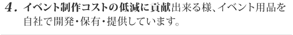 4. イベント制作コストの低減に貢献出来る様、イベント用品を開発・保有・提供しています。