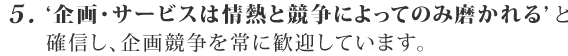 5. ‘企画・サービスは競争によってのみ磨かれる’ と確信し、企画競争を常に歓迎しています。